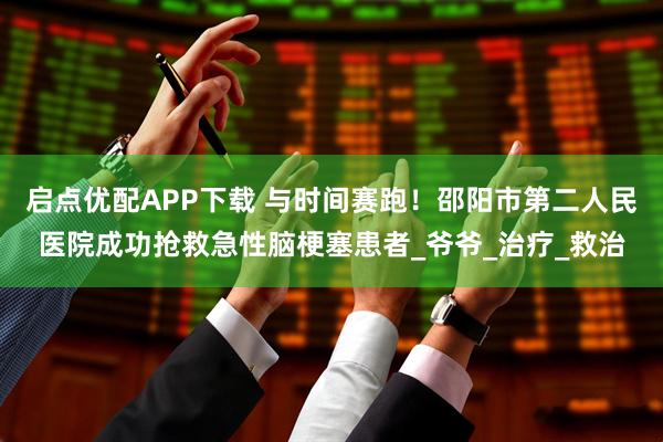 启点优配APP下载 与时间赛跑！邵阳市第二人民医院成功抢救急性脑梗塞患者_爷爷_治疗_救治