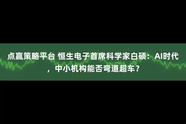 点赢策略平台 恒生电子首席科学家白硕：AI时代，中小机构能否弯道超车？