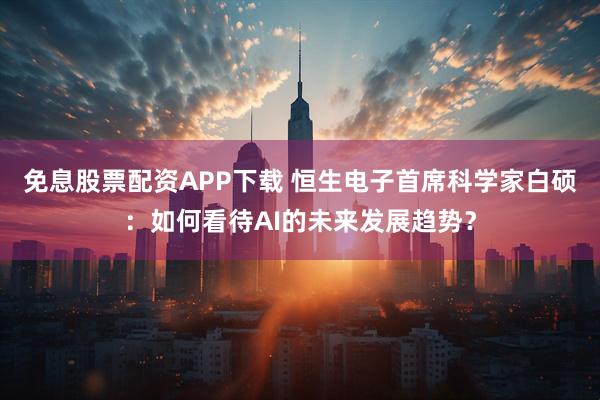 免息股票配资APP下载 恒生电子首席科学家白硕：如何看待AI的未来发展趋势？
