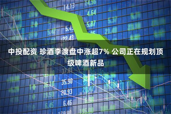 中投配资 珍酒李渡盘中涨超7% 公司正在规划顶级啤酒新品
