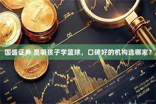 国盛证券 昆明孩子学篮球，口碑好的机构选哪家？