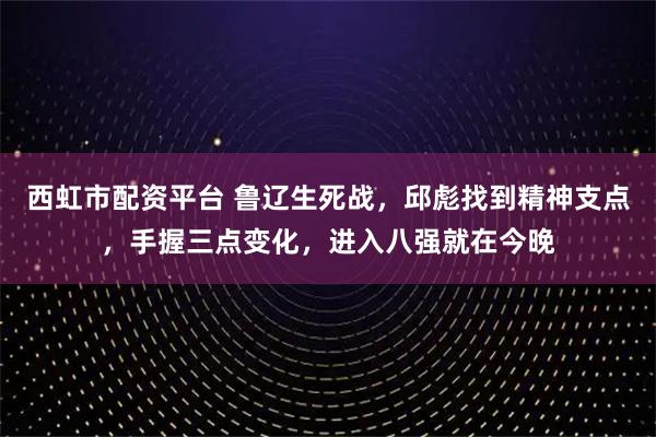 西虹市配资平台 鲁辽生死战，邱彪找到精神支点，手握三点变化，进入八强就在今晚